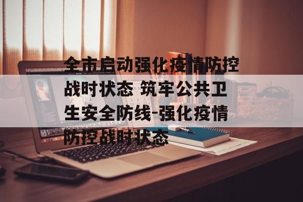 全市启动强化疫情防控战时状态 筑牢公共卫生安全防线-强化疫情防控战时状态 全市启动强化疫情防控战时状态 筑牢公共卫生安全防线-强化疫情防控战时状态