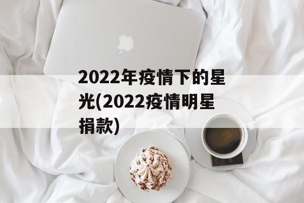 2022年疫情下的星光(2022疫情明星捐款) 2022年疫情下的星光(2022疫情明星捐款)