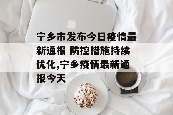 宁乡市发布今日疫情最新通报 防控措施持续优化,宁乡疫情最新通报今天 宁乡市发布今日疫情最新通报 防控措施持续优化,宁乡疫情最新通报今天