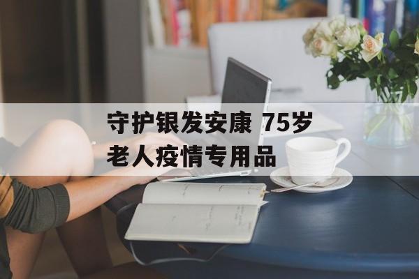 守护银发安康 75岁老人疫情专用品
