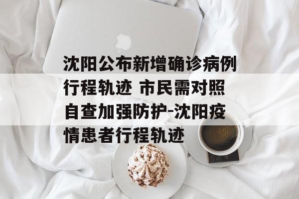 沈阳公布新增确诊病例行程轨迹 市民需对照自查加强防护-沈阳疫情患者行程轨迹 沈阳公布新增确诊病例行程轨迹 市民需对照自查加强防护-沈阳疫情患者行程轨迹
