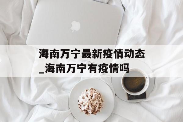海南万宁最新疫情动态_海南万宁有疫情吗 海南万宁最新疫情动态_海南万宁有疫情吗