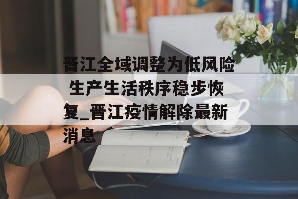 晋江全域调整为低风险 生产生活秩序稳步恢复_晋江疫情解除最新消息