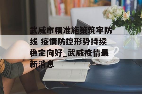 武威市精准施策筑牢防线 疫情防控形势持续稳定向好_武威疫情最新消息 武威市精准施策筑牢防线 疫情防控形势持续稳定向好_武威疫情最新消息