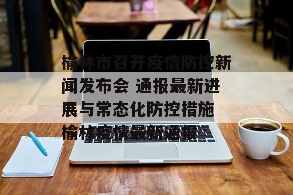 榆林市召开疫情防控新闻发布会 通报最新进展与常态化防控措施 榆林疫情最新通报