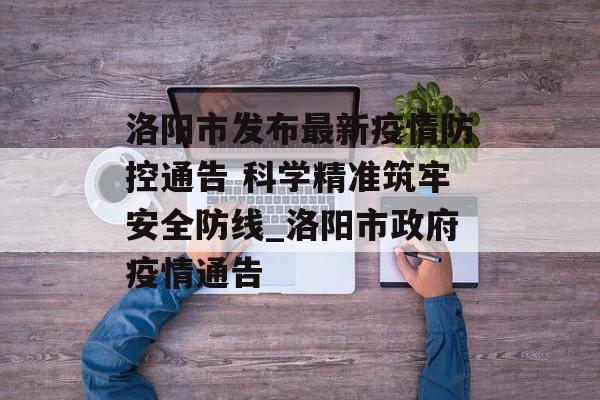 洛阳市发布最新疫情防控通告 科学精准筑牢安全防线_洛阳市政府疫情通告